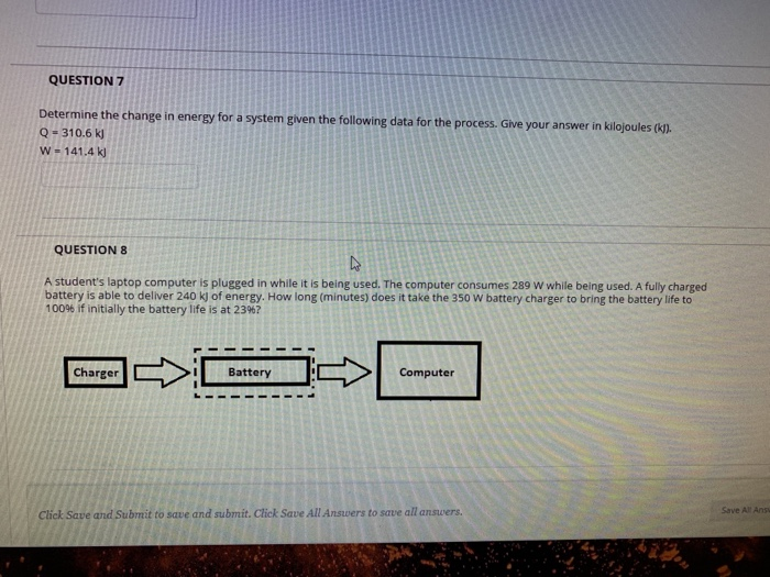QUESTION7 mine the change in energy for a system given the following data for the process. Give your answer in kilojoules (p). Q-310.6 k W-141.4 k QUESTION 8 A students laptop computer is plugged in while it is being used. The computer consumes 289 W while being used. A fully charged battery is able to deliver 240 k) of energy. How long (minutes) does it take the 350 W battery charger to bring the battery life to 100% if initially the battery life is at 23967 Charger Battery Computer Save All Ans Click Save and Submit to save and submit. Click Save All Answers to save all answers.