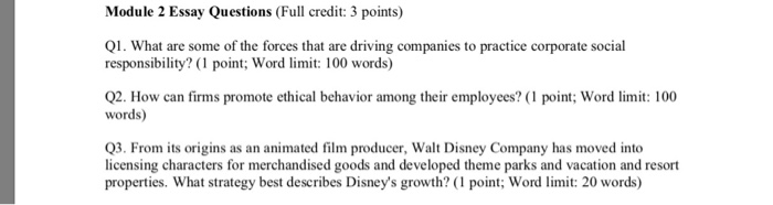 Module 2 Essay Questions (Full credit: 3 points) Q1. What are some of the forces that are driving companies to practice corporate social responsibility? (1 point; Word limit: 100 words) 2. How can firms promote ethical behavior among their employees? ( point:; Word : 100 words) Q3. From its origins as an animated film producer, Walt Disney Company has moved into licensing characters for merchandised goods and developed theme parks and vacation and resort properties. What strategy best describes Disneys growth? (1 point; Word limit: 20 words)