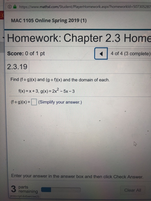 https://www.mathxl.com/Student/PlayerHomework.aspx?homeworkld-507305287 MAC 1105 Online Spring 2019 (1) Homework: Chapter 2.3 Home Score: 0 of 1 pt 4 of 4 (3 complete) 2.3.19 Find (f o g)(x) and (g o f)(x) and the domain of each. f(x) x+3, g(x) 2x -5x-3 (f o g)x) (Simplify your answer.) Enter your answer in the answer box and then click Check Answer parts remaining Clear All