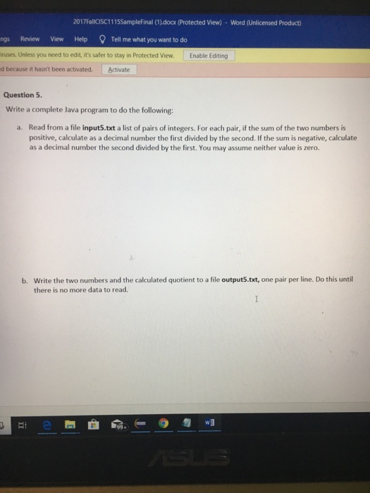 2017FalICISC1115Samplefinal (1).docx (Protected View)- Word (Unlicensed Product) Review View Help ell me what you want to do ruses Unless you need to edit, its safer to stay in Protected View. Enable Editing d because it hasnt been activated. Activate Question 5. Write a complete Java program to do the following: Read from a file input5.txt a list of pairs of integers. For each pair, if the sum of the two numbers is positive, calculate as a decimal number the first divided by the second. If the sum is negative, calculate as a decimal number the second divided by the first. You may assume neither value is zero. a. b. Write the two numbers and the calculated quotient to a file output5.txt, one pair per line. Do this untill there is no more data to read.