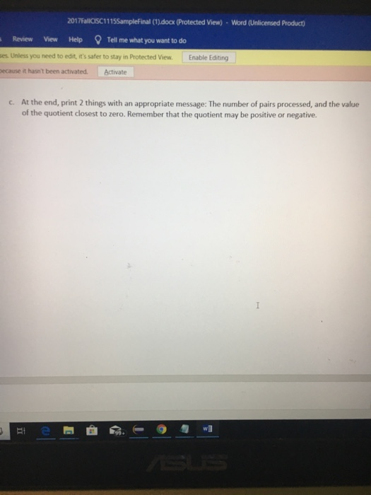 2017FallCISC1115Samplefinal (1).docx (Protected View)-Word (Unlicensed Product) Review View HelpTell me what you want to do es Unless you need to edit, its safer to stay in Protected View. Enable Editing ecause it hasnt been activated. Activate At the end, print 2 things with an appropriate message: The number of pairs processed, and the value of the quotient closest to zero. Remember that the quotient may be positive or negative. c.