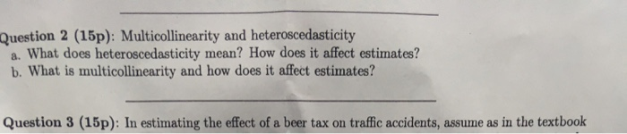 Question 2 (15p): Multicollinearity and heteroscedasticity a. What does heteroscedasticity mean? How does it affect estimates? b. What is multicollinearity and how does it affect estimates? Question 3 (15p): In estimating the effect of a beer tax on traffic accidents, assume as in the textbook