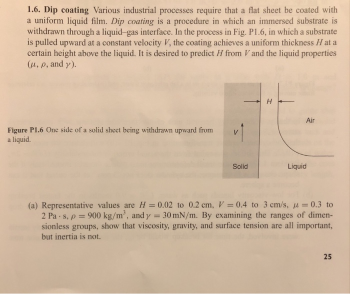 1.6. Dip coating Various industrial processes require that a flat sheet be coated with a uniform liquid film. Dip coating is a procedure in which an immersed substrate is withdrawn through a liquid-gas interface. In the process in Fig. P1.6, in which a substrate is pulled upward at a constant velocity V, the coating achieves a uniform thickness H at a certain height above the liquid. It is desired to predict H from V and the liquid properties (u, p, and γ). Air Figure P1.6 One side of a solid sheet being withdrawn upward from v a liquid. Solid Liquid (a) Representative values are H= 0.02 to 0.2 cm, V-0.4 to 3 cm/s, μ 0.3 to 2 Pa.s.p-900 kg/m3, and y 30 mN/m. By examining the ranges of dimen- sionless groups, show that viscosity, gravity, and surface tension are all important, but inertia is not. 25