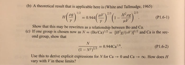 (b) A theoretical result that is applicable here is (White and Tallmadge, 1965) 0.944(r)2/3 (P1.6-1) Show that this may be rewritten as a relationship between Bo and Ca. (c) If one group is chosen now as N- (Bo/Ca)1/2- [H2g/(v)2 and Ca is the sec- ond group, show that (P1.6-2) Use this to derive explicit expressions for N for Ca → 0 and Ca → oo. How does H vary with Vin these limits?