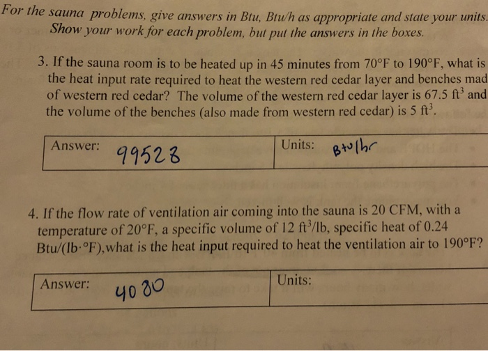 For the sauna problems, give answers in Btu, Btu/h as appropriate and state your units Show your work for each problem, but put the answers in the boxes 3. If the sauna room is to be heated up in 45 minutes from 70°F to 190° F, what is the heat input rate required to heat the western red cedar layer and benches mad of western red cedar? The volume of the western red cedar layer is 67.5 ft3 and the volume of the benches (also made from western red cedar) is 5 ft Answer: sr9523 Units: uthr 4. If the flow rate of ventilation air coming into the sauna is 20 CFM, witha temperature of 20°F, a specific volume of 12 ft/lb, specific heat of 0.24 Btu/(lb °F),what is the heat input required to heat the ventilation air to 190°F? its: Answer: y030 -