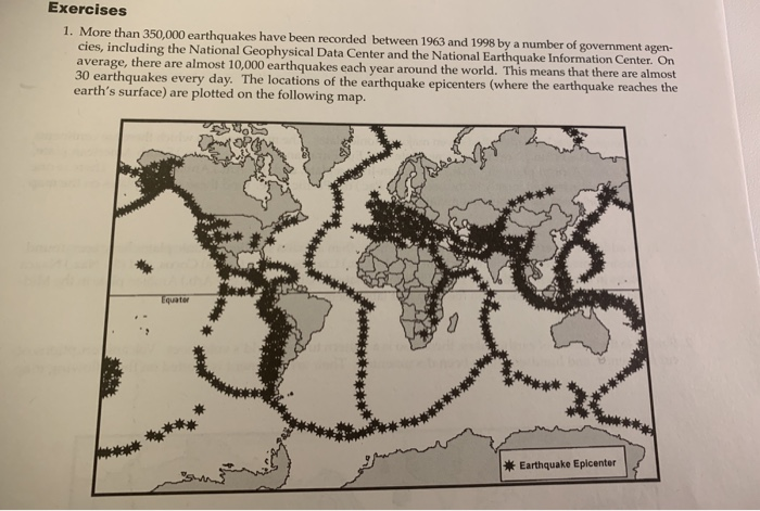 Exercises 1. More than 350,000 earthquakes have been recorded between 1963 and 1998 by a number of government agen- cies, including the National Geophysical Data Center and the National Earthquake Information Center average, there are almost 10,000 earthquakes each year around the world. This means that there are almost earthquakes every day. The locations of the earthquake epicenters (where the earthquake reaches the earths surface) are plotted on the following map. Earthquake Epicenter