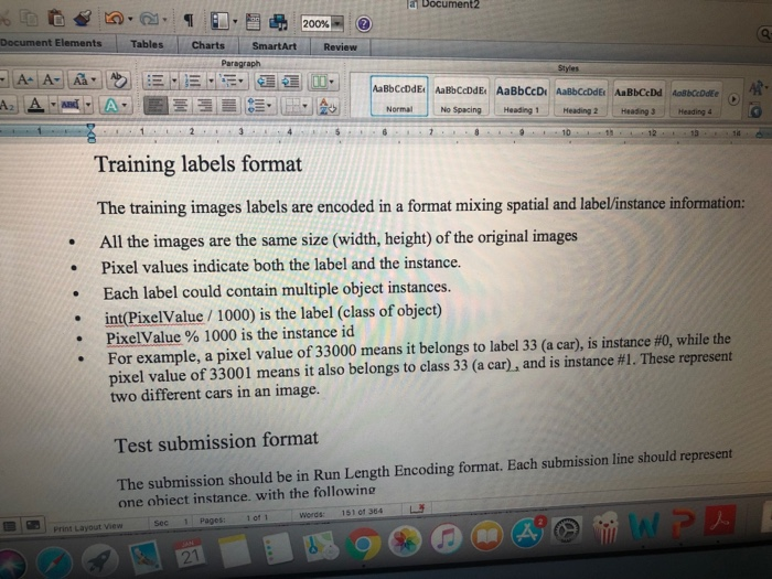 a Document2 200%- t Elements Tables harts SmartArt Review Paragraph Normal No SpacingHeading 1Heading 2 Heading 3Heading Training labels format The training images labels are encoded in a format mixing spatial and label/instance information: .All the images are the same size (width, height) of the original images . Pixel values indicate both the label and the instance. Each label could contain multiple object instances. m(PixelValue / 1000) is the label (class of object) PixelValue % 1000 is the instance id For example, a pixel value of 33000 means it belongs to label 33 (a car), is instance #0, while the pixel value of 33001 means it also belongs to class 33 (a car, and is instance #1. These represent two different cars in an image. · . Test submission format The submission should be in Run Length Encoding format. Each submission line should represent one obiect instance. with the following of 1 words: 15101 364 L Print Layout View Sec 1 Pager: 2