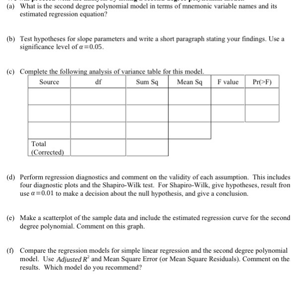 (a) What is the second degree polynomial model in terms of mnemonic variable names and its estimated regression equation? (b) Test hypotheses for slope parameters and write a short paragraph stating your findings. Use a significance level of α-0.05. (c) Complete the following analysis of variance table for this model. Source df Sum SqMean S F valuePrF) Total Corrected) (d) Perform regression diagnostics and comment on the validity of each assumption. This includes four diagnostic plots and the Shapiro-Wilk test. For Shapiro-Wilk, give hypotheses, result fron use a-0.01 to make a decision about the null hypothesis, and give a conclusion. (e) Make a scatterplot of the sample data and include the estimated regression curve for the second degree polynomial. Comment on this graph. () Compare the regression models for simple linear regression and the second degree polynomial model. Use Adjusted R and Mean Square Error (or Mean Square Residuals). Comment on the results. Which model do you recommend?