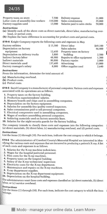 24/35 7,500 Delivery expense Property taxes on store Labor costs of assembly-line workers Factory supplies used 21,000 35,000 50,000 110,000 Sales commissions Salaries paid to sales clerks 13,000 (a) Identify each of the above costs as direct materials, direct labor, manufacturing over head, or period costs (b) Explain the basic difference in accounting for product costs and period costs. E19-4 Knight Company reports the following costs and expenses in May Factory utilities Depreciation on factory 15,500 Direct labor $69,100 46,400 Sales salaries Property taxes on factory 12,650 Depreciation on delivery trucks Indirect factory labor Indirect materials Direct materials used Factory managers salary Instructions From the information, determine the total amount of 3,800 building 48,900 80,800 Factory repairs 137,600 Advertising 8,000 Ofice supplies used 2,500 1,300 2,000 15,000 2,640 Repairs to office equipment (b) Product costs. (e) Period costs E19-5 Ikerd Company is a manuafacturer of personal computers. Various costs and expenses associated with its operations are as 1. Property taxes on the factory building 3. Memory boards and chips used in assembling computers. 4. Depreciation on the factory equipment. S. Salaries for assembly-line quality control inspectors. 6. Sales commissions paid to sell personal computers 7. Electrical components used in assembling computers. 8. Wages of workers assembling personal computers 9. Soldering materials used on factory assembly lines. 10. Salaries for the night security guards for the factory building The company intends to classify these costs and expenses into the following categories: (a) direct materials, (b) direct labor, (c) manufacturing overhead, and (d) period costs. List the items (1) through (10). For each item, indicate the cost category to which it belongs. E19-6 The administrators of Crawford Countys Memorial Hospital are interested in iden- tifying the various costs and expenses that are incurred in producing a patients X-ray. A list of such costs and expenses is as follows. 1. Salaries for the X-ray machine technicians 2. Wages for the hospital janitorial personnel. 3. Film costs for the X-ray machines. 4. Property taxes on the hospital building. 5. Salary of the X-ray technicians supervisor. 6. Electrieity costs for the X-ray department. 7. Maintenance and repairs on the X-ray machines. 8. X- ray department supplies. 9. Depreciation on the X-ray department equipment 10. Depreciation oa the bospital building The administrators want these costs and expenses classified as: (a) direct materials, (b) direct labor or (c) service overhead List the items (1)through (10). For each item, indicate the cost category to which the item belongs. Modo-manage your online data. Learn More>
