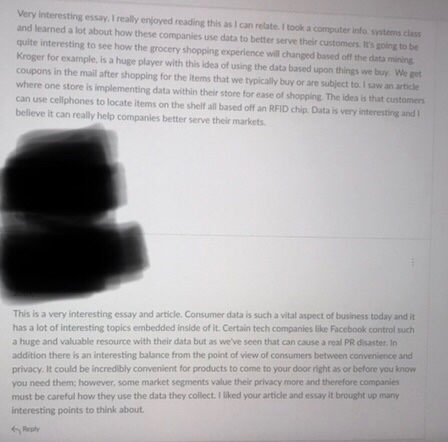 Very interesting essy realy enjoyed reading ths as can relate I took a computer into syatems chs and learned a lot about how these companies use data to better serve their customers. ts going to be quite interesting to see how the grocery shopping experience will changed based off the data mining Kroger for example, is a huge player with this idea of using the data based upon things we buy We get coupons in the mail after shopping for the items that we typically buy or are subject to. I saw an article where one store is implementing data within their store for ease of shopping. The idea is that customers can use cellphones to locate items on the shelf all based off an RFID chip. Data is very interesting and I believe it can really help companies better serve their markets This is a very interesting essay and article. Consumer data is such a vital aspect of business today and it has a lot of interesting topics embedded inside of it. Certain tech companies like Facebook control such a huge and valuable resource with their data but as weve seen that can cause a real PR disaster. In addition there is an interesting balance from the point of view of consumers between convenience and privacy. It could be incredibly convenient for products to come to your door right as or before you know you need them: however, some market segments value their privacy more and therefore companies must be careful how they use the data they collect.I liked your article and essay it brought up many interesting points to think about.