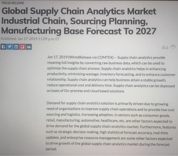 PRESS RELEASE Global Supply Chain Analytics Market Industrial Chain, Sourcing Planning Manufacturing Base Forecast To 2027 Published: Jan 17, 2019 11:09 p.m. ET Jan 17, 2019 (WiredRelease via COMTEX) -Supply chain analytics provide meaning full insights by converting raw business data, which can be used to optimize the supply chain process. Supply chain analytics helps in enhancing productivity, minimizing wastage, inventory forecasting, and to enhance customer relationship. Supply chain analytics can help business attain a stable growth, reduce operational cost and delivery time.Supply chain analytics can be deployed on basis of On-premise and cloud based solutions. Demand for supply chain analytics solution is primarily driven due to growing need of organizations to improve supply chain operations and to provide low cost sourcing and logistics. Increasing adoption, in sectors such as consumer goods retail, manufacturing, automotive, healthcare, etc. are other factors expected to drive demand for the global supply chain analytics market. Furthermore, features such as strategic decision making, high statistical forecast accuracy,real-time updates, and enterprise resource management are some other factors expected to drive growth of the global supply chain analytics market during the forecast period.