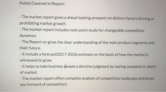 Points Covered In Report: - The market report gives a ahead looking prospect on distinct factors driving or prohibiting market growth. The market report includes main point study for changeable competitive dynamics - The Report on gives the clear understanding of the main product segments and their future It include a forecast (2017-2026) estimate on the basis of how the market is witnessed to grow -It helps to take business people a decisive judgment by having complete in-depth of market -The market report offers complete analysis of competitive landscape and keeps you forward of competitors