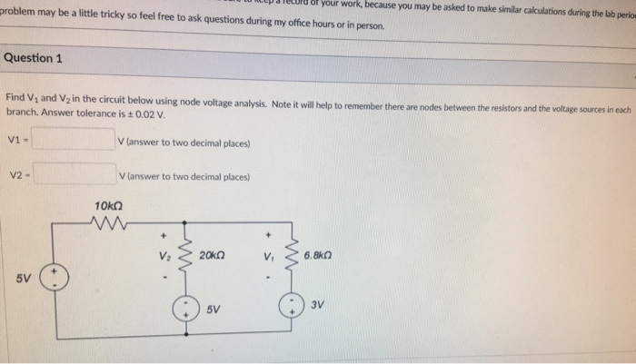 up aielord 8f your work, because you may be asked to make similar calculations during the lab perio problem may be a little tricky so feel free to ask questions during my office hours or in person. Question1 Find Vs and V2 in the circuit bel branch. Answer tolerance is +0.02 v ow using node voltage analysis. Note it will help to remember there are nodes between the resistors and the voltage sources in each V answer to two decimal places) Vlanswer to two decimal lces) V1- V2- 5V 5V