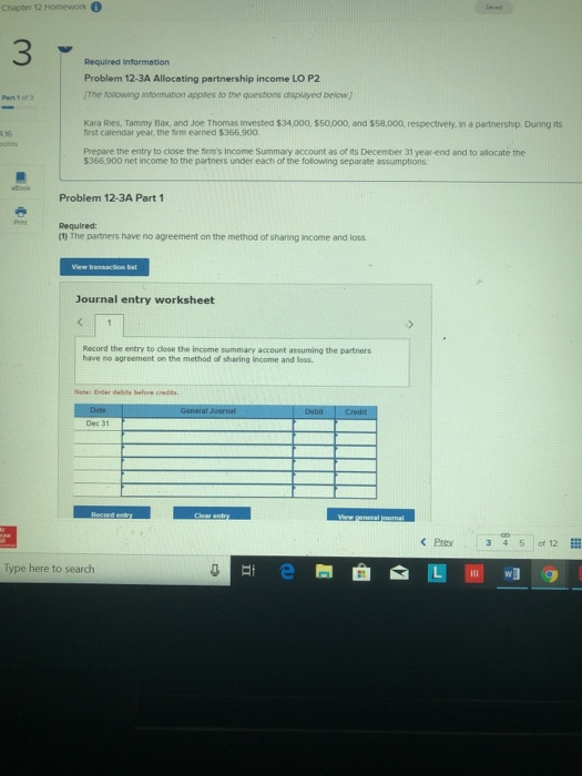 3 Required information Problem 12-3A Allocating partnership income LO P2 The tollowing information applies to the questions displayed below) Part 1 of 3 first calendar year, the firm earned $366.900 Prepare the entry to close the firms Income Summary account as of its December 31 yearend and to allocate the $366,900 net income to the partners under each of the folowing separate assumptions Problem 12-3A Part 1 Required: (1) The partners have no agreement on the method of sharing income and loss Journal entry worksheet Record the entry to close the income summary account assuming the partners have no agreement on the method of sharing income and loss Noter Enter debits before credits. Dec 31 Prev 3 3 45 of 12 Type here to search