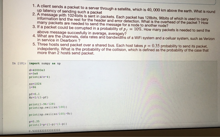 1. A client sends a packet to a server through a satellite, which is 40, 000 km above the earth. What is round 2. A message with 1024bits is sent in packets. Each packet has 128bits, 96bits of which is used to carry 3. If a packet could be corrupted in a probability of P/ 10%. How many packets is ne 4. What are the channels, data rates and bandwidths of a WiFi system and a celluar 5. Three hosts send packet over a shared bus. Each host takes p 0.35 probability to send its packet, up latency of sending such a packet information and the rest for the header and error detection. What is the overhead of the packet many packets are needed to send the message for a node to another node? above message succesfully in average, averagely? in service in Dearborn? indepdently. What is the probability of the collision, which is defined as the probability of the case that ? How eded to send the system, uch as Vertzon more than 2 hosts send packet In 110) import numpy as np d 40000e3 -3e8 print(d/c 4 sz-1024 1-96 pf-0.1 Nr-1/(1-pf) print(1-96/128) print(np.ceil(sz/100)) print (np.ce i I { sz / 100)%r) p-0.35 print (3-p( 1-p) (1-p)) 0-5333333333333333