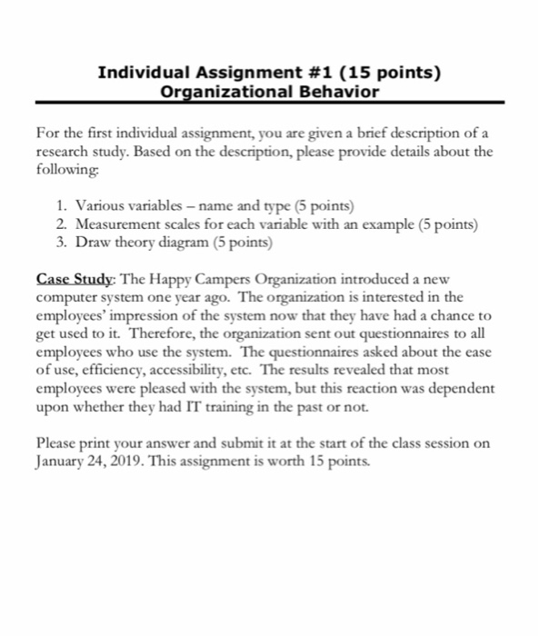 Individual Assignment #1 (15 points) Organizational Behavion a brief description of a For the first individual assignment, you are given research study. Based on the description, please provide details about the following 1. Various variables -name and type (5 points) 2. Measurement scales for each variable with an example (5 points) 3. Draw theory diagram (5 points) Case Study: The Happy Campers Organization introduced a new computer system one year ago. The organization is interested in the employees impression of the system now that they have had a chance to get used to it. Therefore, the organization sent out questionnaires to all employees who use the system. The questionnaires asked about the ease of use, efficiency, accessibility, etc. The results revealed that most employees were pleased with the system, but this reaction was dependent upon whether they had IT training in the past or not. Please print your answer and submit it at the start of the class session on January 24, 2019. This assignment is w worth 15 points