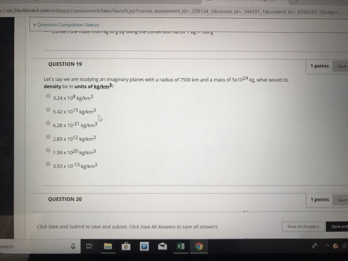 s://uic blackboard. com webapps assessment take/launchjsp?course assessment d-2591 341 &course id= 144 191 1 &content d-,6356249 1 &stepa w Question Completion Status: QUESTION 19 1 points Save Lets say we are studying an imaginary planet with a radius of 7500 km and a mass of 5x1024 kg, what would its density be in units of kg/km3 3.24 x 108 kg/km3 5.42 x 1015 kg/km3 6.28 x 1021 kg/km3 2.83 x 1012 kg/km3 1.59 x 1020 kg/km 03.53 x 1013kg/m? QUESTION 20 1 points Save Click Save and Submit to save and submit. Click Save All Answers to save all answers Save All Answers Save and earch