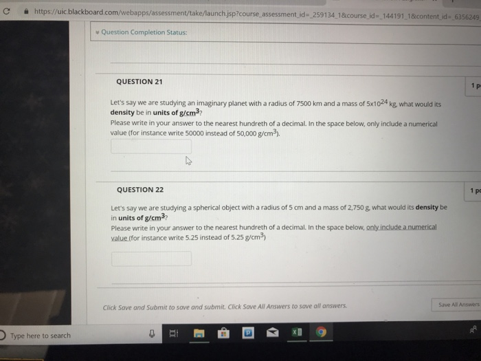 https://uic blackboard.com/webapps assessment take launchjsp?course assessmentid=2591341&course,d-144191 1&content d-6356249 Question Completion Status: QUESTION 21 1 pe Lets say we are studying an imaginary planet with a radius of 7500 km and a mass of 5x1024 kg, what would its density be in units of g/cm37 Please write in your answer to the nearest hundreth of a decimal. In the space below, only include a numerical value (for instance write 50000 instead of 50,000 g/cm3) QUESTION 22 pe Lets say we are studying a spherical object with a radius of s cm and a mass of 2,750 g what would its density be in units of g/cm3 Please write in your answer to the nearest hundreth of a decimal. In the space below, only include anumerical value (for instance write 5.25 instead of 5.25 g/cm3) Save All Answers Click Save and Submit to save and submit. Click Save All Answers to save all answers Type here to search