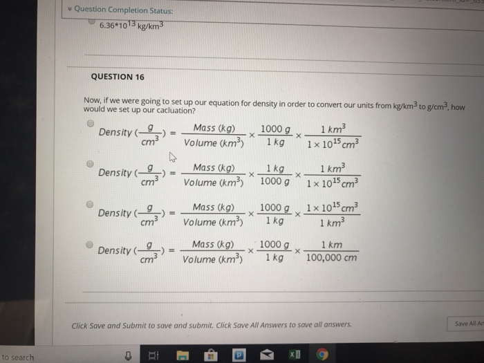 v Question Completion Status: 6.36 1013 kg/km3 QUESTION 16 Now, if we were going to set up our equation for density in order to convert our units from would we set up our cacluation? kg/km3 to g/cm3 how Mass (ko) Volume (m 1 km2 Density cm 1000g x kg 1x 1015 cm3 Density ( )--Mass (kg) Density cm3 Volume (km 1 kg x_1k㎡ 1000 g 1x 1015 cm3 x 1 x 1015 cm3 Density (g)--Mass (kg) 1000 Density (-cm3). Volume (km3) x-,-x Mass (kg) Volume (kms) 1000 g 1 kg Density ( )= x x cm 100,000 cm Click Save and Submit to save and submit. Click Save All Answers to save all answers Save All An to search