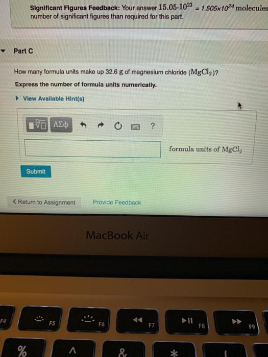 Significant Flgures Feedback: Your answer 15.05-103 -1.505x104molecules number of significant figures than required for this part Part C How many formula units make up 32.6 g of magnesium chloride (MgCl2)? Express the number of formula units numerically. View Available Hint(s) formula units of MgCl2 Submit Return to Assignment Provide Feedback MacBook Ai F4 F5 F7 F8 F9