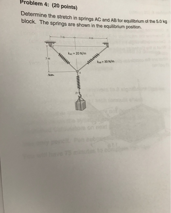 Problem 4: (20 points) Determine the stretch in springs AC and AB tor equilibrium of the 5.0 kg block. The springs are shown in the equilibrium position. KAC 20 N/m 30 N/m 3 m Ans.