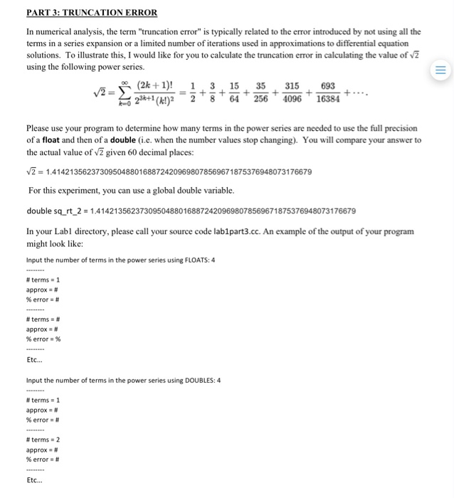 PART 3: TRUNCATION ERROR In numerical analysis, the term truncation error is typically related to the error introduced by not using all the terms in a series expansion or a limited number of iterations used in approximations to differential equation solutions. To illustrate this, I would like for you to calculate the truncation error in calculating the value of using the following power series. (2k1) 13 15 35315 693 2*+1(el)2 28 64 256 409616384 Please use your program to determine how many terms in the power series are needed to use the full precision of a float and then of a double (i.e. when the number values stop changing). You will compare your answer to the actual value of 2 given 60 decimal places: 21.414213562373095048801688724209698078569671875376948073176679 For this experiment, you can use a global double variable. double sqrt-2 = 1.4 1 421 3562373095048801 688724209698078569671 875376948073176679 In your Labl directory, please call your source code lablpart3.cc. An example of the output of your program might look like: Input the number of terms in the power series using FLOATS: 4 # terms 1 approx # % error # # terms # approx # 96 errors 96 Etc.. Input the number of terms in the power series using DOUBLES: 4 approx # % error # # terms 2 approx # % error . # Etc...