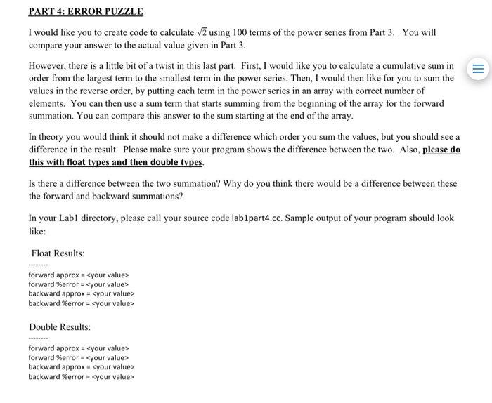 PART 4: ERROR PUZZLE I would like you to create code to calculate v2 using 100 terms of the power series from Part 3. You will compare your answer to the actual value given in Part 3 However, there is a little bit of a twist in this last part. First, I would like you to calculate a cumulative sum in order from the largest term to the smallest term in the power series. Then, I would then like for you to sum the values in the reverse order, by putting each term in the power series in an array with correct number of elements. You can then use a sum term that starts summing from the beginning of the array for the forward summation. You can compare this answer to the sum starting at the end of the array In theory you would think it should not make a difference which order you sum the values, but you should see a difference in the result. Please make sure your program shows the difference between the two. Also, please do this with float tvpes and then double tv Is there a difference between the two summation? Why do you think there would be a difference between these the forward and backward summations? In your Labl directory, please call your source code lablpart4.cc. Sample output of your program should look like Float Results forward approx = <your value> forward %error : <your value> backward approx-<your value> backward %error-<your value> Double Results: forward approx- <your value> forward %error <your value> backward approx- <your value> backward %error <your value>