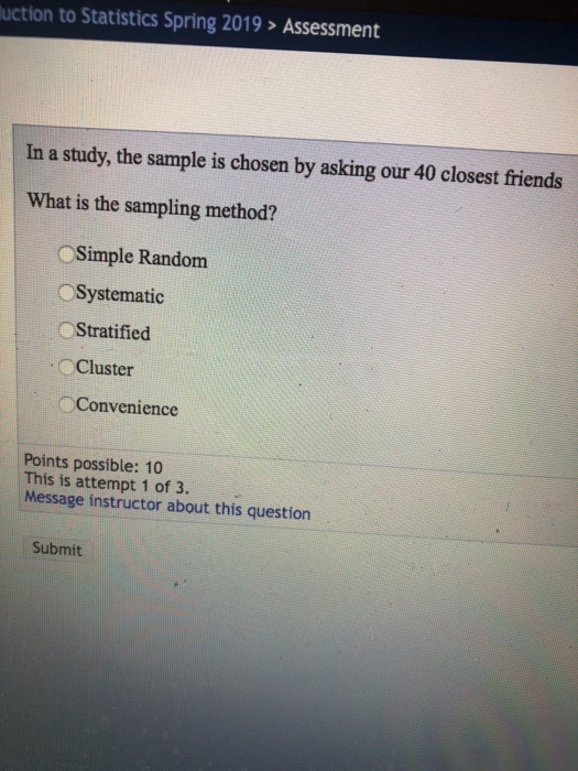 uction to Statistics Spring 2019> Assessment In a study, the sample is chosen by asking our 40 closest friends What is the sampling method? Simple Random Systematic Stratified Cluster Convenience Points possible: 10 This is attempt 1 of 3. Message instructor about this question Submit
