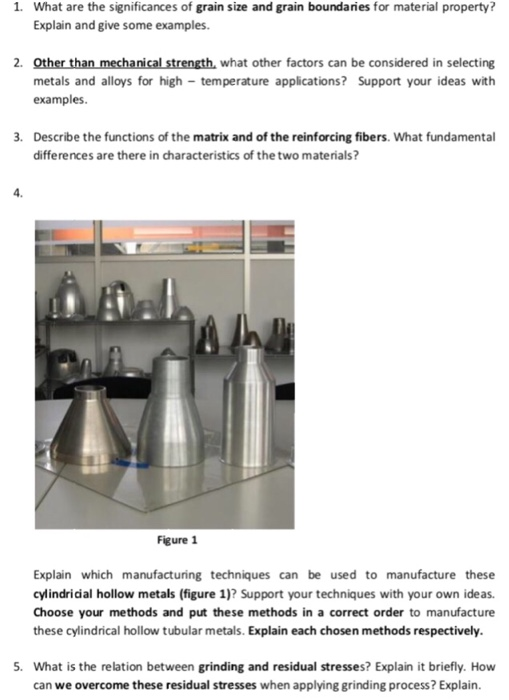 1. What are the significances of grain size and grain boundaries for material property? Explain and give some examples. 2. Other than mechanical strength, what other factors can be considered in selecting metals and alloys for high temperature applications? Support your ideas with examples . Describe the functions of the matrix and of the reinforcing fibers. What fundamental differences are there in characteristics of the two materials? 4. Al Figure 1 Explain which manufacturing techniques can be used to manufacture these cylindricial hollow metals (figure 1)? Support your techniques with your own ideas. Choose your methods and put these methods in a correct order to manufacture these cylindrical hollow tubular metals. Explain each chosen methods respectively. What is the relation between grinding and residual stresses? Explain it briefly. How can we overcome these residual stresses when applying grinding process? Explain.