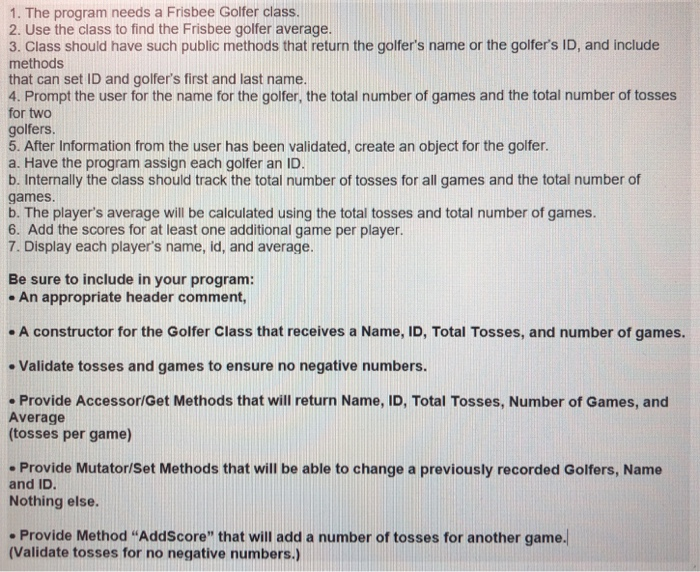 1. The program needs a Frisbee Golfer class 2. Use the class to find the Frisbee golfer average. 3. Class should have such public methods that return the golfers name or the golfers ID, and include methods that can set ID and golfers first and last name. 4. Prompt the user for the name for the golfer, the total number of games and the total number of tosses for two golfers 5. After Information from the user has been validated, create an object for the golfer. a. Have the program assign each golfer an ID. b. Internally the class should track the total number of tosses for all games and the total number of games. b. The players average will be calculated using the total tosses and total number of games 6. Add the scores for at least one additional game per player. 7. Display each players name, id, and average. Be sure to include in your program: - An appropriate header comment, - A constructor for the Golfer Class that receives a Name, ID, Total Tosses, and number of games. Validate tosses and games to ensure no negative numbers. Provide Accessor/Get Methods that will return Name, ID, Total Tosses, Number of Games, and Average (tosses per game) Provide Mutator/Set Methods that will be able to change a previously recorded Golfers, Name and ID. Nothing else. . Provide Method AddScore that will add a number of tosses for another game. (Validate tosses for no negative numbers.)