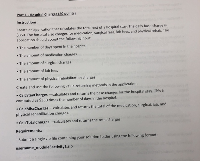 oin Instructions: Create an application that calculates the total cost of a hospital stay. The daily base charge is $350. The hospital also charges for medication, surgical fees, lab fees, and physical rehab. The application should accept the following input: . The number of days spent in the hospital The amount of medication charges The amount of surgical charges The amount of lab fees The amount of physical rehabilitation charges CalcStayCharges -calculates and returns the base charges for the hospital stay. This is CalcMiscCharges-calculates and returns the total of the medication, surgical, lab, and CalcTotalCharges-calculates and returns the total charges. Create and use the following value-returning methods in the application: computed as $350 times the number of days in the hospital. physical rehabilitation charges. Requirements: -Submit a single zip file containing your solution folder using the following format: username module3activity1.zip