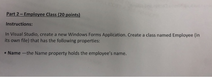 Part 2- Employee Class (20 points Instructions: In Visual Studio, create a new Windows Forms Application. Create a class named Employee (in its own file) that has the following properties: Name-the Name property holds the employees name