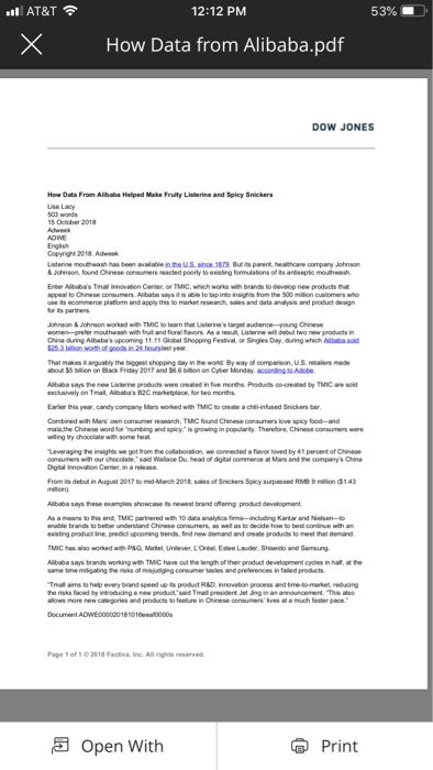 AT&T 12:12 PM 53%- XHow Data from Alibaba.pdf DOW JONES How Data From Albaba Helped Make Fruity Listerine and Spicy Snickers Lse Lacy S October 2018 Copyright 2018. Adweek Uisterine moutthwash has been available in he USsinoe 1879 But its parent, healthcare company Johnsn &Johnson, found Chinese Eneer Alibabas Tmal Innvion Center, or TMIC, which works with brands to develop new products eacted poorly to esisting omulations of its ohnson& Johnson worked with TMIC to learn that Uisterinestarget audienceyoung Chinese wo new products in China during Albabas upcoming 1111 Global Shopping Festival or Singles Day.during which Aiaba sold That makes Rarguably the biggest shopping day in the wold By way of comparson, U8 retalers made ou 55 biion on Black Friday 2017 and 6 6 bilion on Cyber Monday, acoording s0 Adobe Aibaba says henew Listerine products were created in five months Products co-creaned by TMIC are sol encunively on Tmal, Albabas B2C marketplace for two months Eaer this year, candy company Mas worked with TMIC to areate a chilHnfused Snickers bar ch,TMIC found Chinse Combined wh Mars rula the Onese word tor าnting and spicy, is gong in wiing try chocolate wth some heat arty Theretre. Chinese consumers were Leveraging the insighs we got rom he collaboration we connected a flavor loved by 41 peroent f Chinese consumers with our oocolate said Walace Du. head ol digital commence at Mars and the companys Cina Digtal Innovition Cener in a releme From its debut in August 2017 to mid-Manch 2018, sales of Snickers Spicy surpassed RMB 9 mon 31.43 Aibaba says hese examgles showcane ts newest brand offering product development As a means to this end, TMIC partnered with 10 data analytics ims-including Kantar and Nelsen- eisting product line, predict upcoming trends, ind new Gemand and create products to meet hat demand TMIC has also worked wih P&G Matel Unlever LOrial Estee Lauder, Shiseido and Samsung Aibaba says brands working with TMIC have out the length of their product development cydies in halt, at the same tmemitigating the risks of misjuiging consumer tastes and preferences in faled proaucts Tmal ains to help every brand speed up its product R&D, innovation process and tme to-market reduing Page 1 of 1 2018 Factiva, inc. Al rights reserved Open With Print