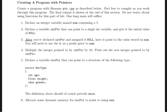 Creating A Program with Pointers Create a program with filename ptr.cpp as described below. Feel free to compile as you work through this program. The final output is shown at the end of this section. Do not worry about using functions for this part of lab. One long main will suffice. 1. Declare an integer variable named num containing a 5. 2. Declare a variable intPtr that can point to a single int variable, and give it the initial value of NULL 3. After youve declared intPtr and assigned it NULL, have it point to the value stored in num. 4. Multiply the integer pointed to by intPtr by 10. Print out the new integer pointed to by 5. Declare a variable recPtr that can point to a structure of the following type: You will need to use the & as a prefix prior to num. intPtr struct RecType int age float weight; char gender The definition above should of course precede main. 6. Allocate some dynamic memory for recPtr to point to using new.