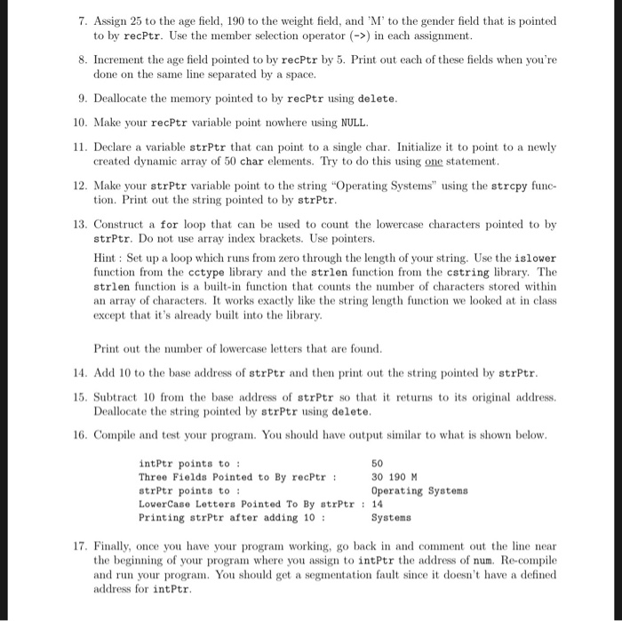 7. Assign 25 to the age field, 190 to the weight field, and M to the gender field that is pointed to by recPtr. Use the member selection operator (->n each assignment 8. Increment the age field pointed to by recPtr by 5. Print out each of these fields when youre done on the same line separated by a space. 9. Deallocate the memory pointed to by recPtr using delete 10. Make your recPtr variable point nowhere using NULL 11. Declare a variable strPtr that can point to a single char. Initialize it to point to a newly created dynamic array of 50 char elements. Try to do this using one statement 12. Make your strPtr variable point to the string Operating Systems using the strcpy func- tion. Print out the string pointed to by strPtr 13. Construct a for loop that can be used to count the lowercase characters pointed to by strPtr. Do not use array index brackets. Use pointers. Hint: Set up a loop which runs from zero through the length of your string. Use the islower function from the cctype library and the strlen function from the cstring library. The strlen functionis a built-in function that counts the number of characters stored within an array of characters. It works exactly like the string length function we looked at in class except that its already built into the library Print out the number of lowercase letters that are found 14. Add 10 to the base address of strPtr and then print out the string pointed by strPtr 15. Subtract 10 from the base address of strPtr so that t returnsto ts original address. Deallocate the string pointed by strPtr using delete 16. Compile and test your program. You should have output similar to what is shown below inttr points to: Three Fields Pointed to By recPtr strPtr points to LowerCase Letters Pointed To By strPtr14 Printing strPtr after adding 10 50 30 190 м Operating Systems Systems 17. Finally, once you have your program working, go back in and comment out the line near the beginning of your program where you assign to intPtr the address of num. Re-compile and run your program. You should get a segmentation fault since it doesnt have a defined address for intPtr