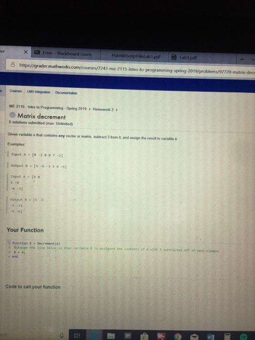 Error-Blackboard Learn PublishSeriptFilelab1.pd Lab1.pdi S https//grader.mathw o-to-programming-spring-2019/problems/97720-matrix-decr e Courses LMS Indegration Deoumentatñion ME 2115 Intro to Programming - Spring 2019 > Homowork 2 Matrix decrement 0 solutions submited (max Unlimited Glven variable A that contains any vector or matrix, subtract 3 from it, and assign the result to variable B Examples Input A 8 -37 -2) Output B -354-5 Input A- [9 e -31 output [6-3 Your Function į function Decrement(A) he the lineothtdable s auigned the coteets ot etracted off of coch end Code to call your function