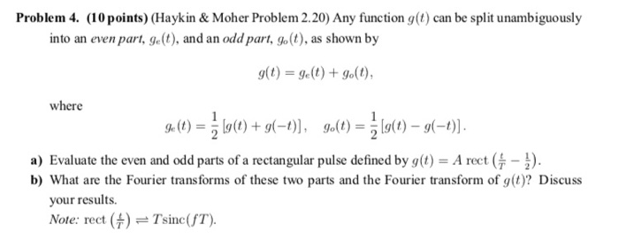 Problem 4. (10 points) (Haykin & Moher Problem 2.20) Any function g(t) can be split unambiguously into an even part, get), and an odd part, go(t), as shown by where a) Evaluate the even and odd parts of a rectangular pulse defined by gt) A rect-) b) What are the Fourier transforms of these two parts and the Fourier transform of g(t)? Discuss your results Note: rect Tsinc(f T)
