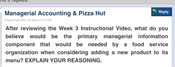 Reply Managerial Accounting & Pizza Hut Original Post: Mon 1/21/2019 at 7:17 PM After reviewing the Week 3 Instructional Video, what do you believe would be the primary managerial information component that would be needed by a food service organization when considering adding a new product to its menu? EXPLAIN YOUR REASONING.