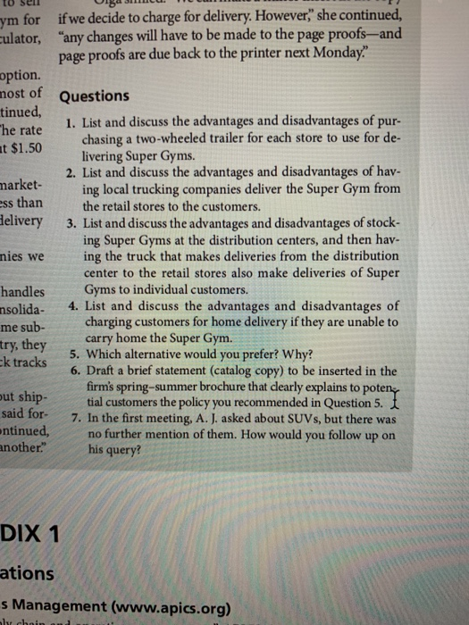 ym for if we decide to charge for delivery. However she continued, ulator, “any changes will have to be made to the page proofs-and page proofs are due back to the printer next Monday Questions 1. List and discuss the advantages and disadvantages of pur- option. nost of tinued, he rate t $1.50 chasing a two-wheeled trailer for each store to use for de- livering Super Gyms 2. List and discuss the advantages and disadvantages of hav- market-ing local trucking companies deliver the Super Gym from ss than the retail stores to the customers ing Super Gyms at the distribution centers, and then hav- center to the retail stores also make deliveries of Super delivery 3. List and discuss the advantages and disadvantages of stock- nies weing the truck that makes deliveries from the distributiorn handlesGyms to individual customers. nsolida. 4. List and discuss the advantages and disadvantages of me sub-charging customers for home delivery if they are unable to try, they k tracks carry home the Super Gym. 5. Which alternative would you prefer? Why? 6. Draft a brief statement (catalog copy) to be inserted in the said fortial customers the to ntinued,no further mention of them. How would you follow up on another.his query? ut ship- said f firms spring-summer brochure that dearly explains to pote tial customers the policy you recommended in Question 5 or 7. In the first meeting, A. J. asked about SUVs, but there was DIX 1 ations s Management (www.apics.org)