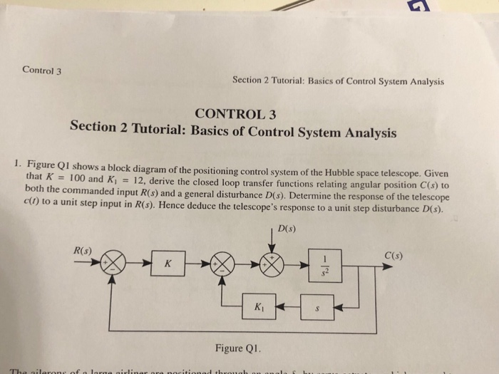 Control 3 Section 2 Tutorial: Basics of Control System Analysis CONTROL 3 Section 2 Tutorial: Basics of Control System Analysis I. Fi gure ol shows a block diagram of the positioning control system of the Hubble space telescope. Given a 100 and Ki - 12, derive the closed loop transfer functions relating angular position C(s) to c ) to a unit step input in R s). Hence deduce the telescopes response to a unit step disturbance D(s). both the commanded input R(s) and a general disturbance D(s). Determine the response of D(s) R(s) C(s) s2 Figure Q1.