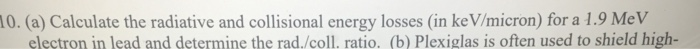 0. (a) Calculate the radiative and collisional energy losses (in ke V/micron) for a 1.9 MeV electron in lead and determine th