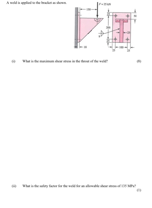 A weld is applied to the bracket as shown. F 25 KN 150 50 200 25 18 -100- 25 25 (i) What is the maximum shear stress in the throat of the weld? (ii) What is the safety factor for the weld for an allowable shear stress of 135 MPa?