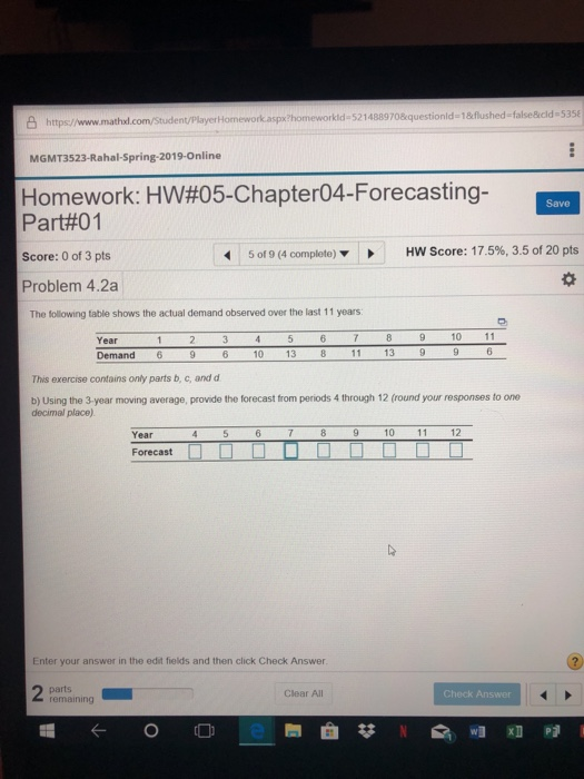 8 https/www.mathxl.com/Student/PlayerHomework aspx /homeworkid-5214889708questionld-1&flushed-false&cld-5se MGMT3523-Rahal-Spring-2019-Online Homework: HW#05-Chapter04-Forecasting- Part#01 Score: 0 of 3 pts Problem 4.2a Save 5 of 9 (4 complete) HW Score: 17.5%, 3.5 of 20 pts The following table shows the actual demand observed over the last 11 years Year 9 10 11 Demand 6 96 10 13 8 11 13 9 9 6 This exercise contains only parts b, c, andd b) Using the 3 year moving average, provide the forecast from periods 4 through 12 (round your responses to one decimal place) Year4567 89 1011 12 Enter your answer in the edit fields and then click Check Answer Clear Al Check Answer