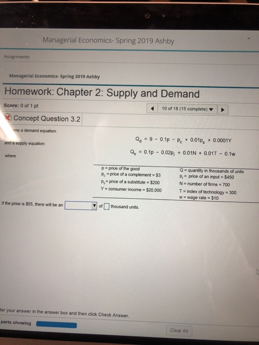 Managerial Economics- Spring 2019 Ashby Assignments Managerial Economics-Spring 2019 Ashby Homework: Chapter 2: Supply and Demand Score: 0 of 1 pt 10 of 18 (15 complete) Concept Question 3.2 me a demand equation Qd = 9-0.1p-pc + 001ps + 0 0001Y Qs-0.1p-0.02pi + 0.01N + 0.01T-0.1w and a supply equation: where p price of the good Pe price of a complement- $3 P.-price of a substitute-S200 Y consumer income $20,000 Q-quantity in thousands of units p, = price of an input = $450 N - number of firms 700 T index of technology-300 w wage rate $10 If the price is $55, there will be an of thousand units. ter your answer in the answer box and then click Check Answer. parts showing Clear A