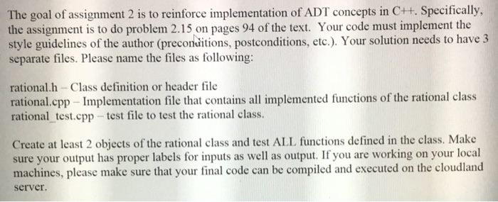 The goal of assignment 2 is to reinforce implementation of ADT concepts in C++. Specifically, the assignment is to do problem 2.15 on pages 94 of the text. Your code must implement the style guidelines of the author (preconditions, postconditions, etc.). Your solution needs to have 3 separate files. Please name the files as following: rational.h - Class definition or header file rational.cpp- Implementation file that contains all implemented functions of the rational class rational _test.cpp-test file to test the rational class. Create at least 2 objects of the rational class and test ALL functions defined in the class. Make sure your output has proper labels for inputs as well as output. If you are working on your local machines, please make sure that your final code can be compiled and executed on the cloudland server.