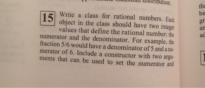 usshall distribution. tha ba gr Write a class for rational numbers. Each object in the class should have two integer values that define the rational number: the numerator and the denominator. For example, the fraction 5/6 would have a denominator of 5 and a nu- merator of 6. Include a constructor with two argu- ments that can be used to set the numerator and
