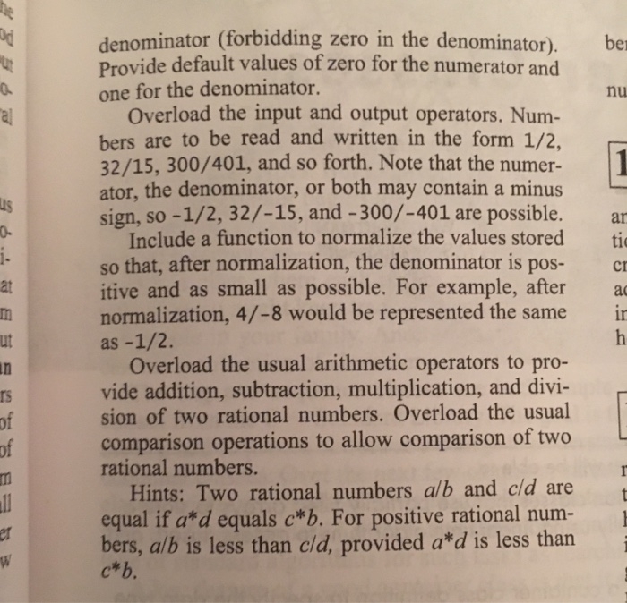 denominator (forbidding zero in the denominator). Provide default values of zero for the numerator and one for the denominator. be nu Overload the input and output operators. Num- bers are to be read and written in the form 1/2, 32/15, 300/401, and so forth. Note that the numer- ator, the denominator, or both may contain a minus sign, so -1/2, 32/-15, and -300/-401 are possible. us 0. ar Include a function to normalize the values stored ti so that, after normalization, the denominator is pos-c itive and as small as possible. For example, after a normalization, 4/-8 would be represented the same i at ut Overload the usual arithmetic operators to pro- vide addition, subtraction, multiplication, and divi- sion of two rational numbers. Overload the usual comparison operations to allow comparison of two rational numbers. rs of Hints: Two rational numbers alb and c/d are equal if a*d equals c*b. For positive rational num- bers, alb is less than cld, provided a*d is less than c*b.