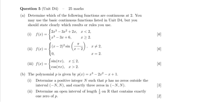 Question 5 (Uit D4)25 marks (a) Determine which of the following functions are continuous at 2. You may use the basic continuous functions listed in Unit D4, but you should state clearly which results or rules you use (u) )-2)2sin 6 (ii) (x)sin(rr), rs 2, [6 cos(Tx), r> 2 (b) The polynomial p is given by px)2r2-1 (i) Determine a positive integer N such that p has no zeros outside the interval (-N, N), and exactly three zeros in (-N, N) Determine an open interval of length one zero of p [5 (ii) on R that contains exactly