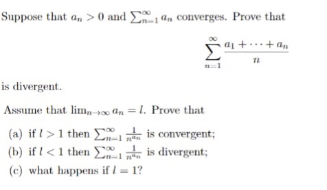 Suppose that an > 0 and Σ. 1 an converges. Prove that 7L m_ is divergent. Assume thatan . Prove that (a) if I > 1 then Σ00i L is convergent (b) if I < l then Σοι 1 is divergent; (c) what happensf-1?