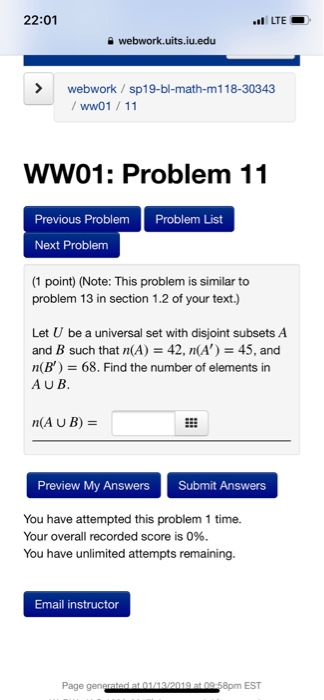 22:01 webwork.uits.iuedu webwork/sp19-bl-math-m118-30343 ww01/11 WW01: Problem 11 Previous Problem Problem List Next Problem (1 point) (Note: This problem is similar to problem 13 in section 1.2 of your text.) Let U be a universal set with disjoint subsets A and B such that n(A)42, n(A) 45, and n(B) 68. Find the number of elements in AUB M(AUB) Preview My Answers Submit Answers You have attempted this problem 1 time. Your overall recorded score is 096. You have unlimited attempts remaining. Email instructor Page 8pm EST